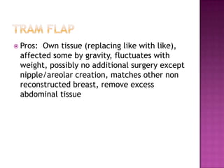  Pros:Own tissue (replacing like with like),
 affected some by gravity, fluctuates with
 weight, possibly no additional surgery except
 nipple/areolar creation, matches other non
 reconstructed breast, remove excess
 abdominal tissue
 