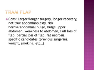  Cons: Larger/longer surgery, longer recovery,
 not true abdominoplasty, risk
 hernia/abdominal bulge, bulge upper
 abdomen, weakness to abdomen, Full loss of
 flap, partial loss of flap, fat necrosis,
 specific candidates (previous surgeries,
 weight, smoking, etc…)
 