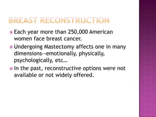  Each  year more than 250,000 American
  women face breast cancer.
 Undergoing Mastectomy affects one in many
  dimensions--emotionally, physically,
  psychologically, etc…
 In the past, reconstructive options were not
  available or not widely offered.
 