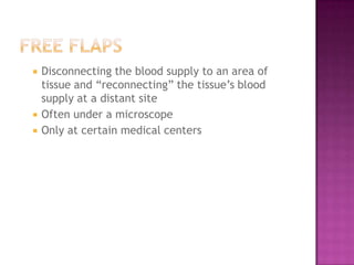    Disconnecting the blood supply to an area of
    tissue and “reconnecting” the tissue’s blood
    supply at a distant site
   Often under a microscope
   Only at certain medical centers
 