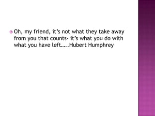  Oh,my friend, it’s not what they take away
 from you that counts- it’s what you do with
 what you have left…..Hubert Humphrey
 