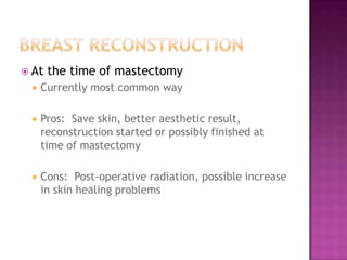  At   the time of mastectomy
    Currently most common way

    Pros: Save skin, better aesthetic result,
     reconstruction started or possibly finished at
     time of mastectomy

    Cons: Post-operative radiation, possible increase
     in skin healing problems
 