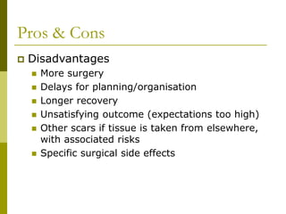Pros & Cons
 Disadvantages
 More surgery
 Delays for planning/organisation
 Longer recovery
 Unsatisfying outcome (expectations too high)
 Other scars if tissue is taken from elsewhere,
with associated risks
 Specific surgical side effects
 