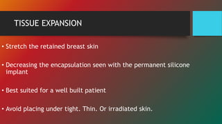 TISSUE EXPANSION
• Stretch the retained breast skin
• Decreasing the encapsulation seen with the permanent silicone
implant
• Best suited for a well built patient
• Avoid placing under tight. Thin. Or irradiated skin.
 