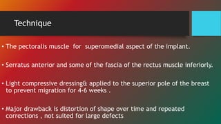 Technique
• The pectoralis muscle for superomedial aspect of the implant.
• Serratus anterior and some of the fascia of the rectus muscle inferiorly.
• Light compressive dressing& applied to the superior pole of the breast
to prevent migration for 4-6 weeks .
• Major drawback is distortion of shape over time and repeated
corrections , not suited for large defects
 