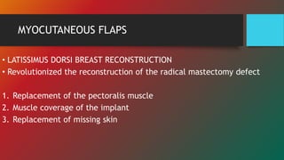MYOCUTANEOUS FLAPS
• LATISSIMUS DORSI BREAST RECONSTRUCTION
• Revolutionized the reconstruction of the radical mastectomy defect
1. Replacement of the pectoralis muscle
2. Muscle coverage of the implant
3. Replacement of missing skin
 