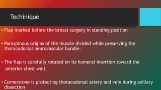 Techinique
• Flap marked before the breast surgery in standing position
• Paraspinous origins of the muscle divided while preserving the
thoracodorsal neurovascular bundle.
• The flap is carefully rotated on its humeral insertion toward the
anterior chest wall
• Cornerstone is protecting thoracodorsal artery and vein during axillary
dissection
 