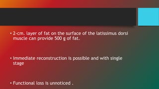 • 2-cm. layer of fat on the surface of the latissimus dorsi
muscle can provide 500 g of fat.
• Immediate reconstruction is possible and with single
stage
• Functional loss is unnoticed .
 