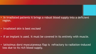 • In irradiated patients it brings a robust blood supply into a deficient
region.
• Irradiated skin is best excised
• If an implant is used. it must be covered in its entirety with muscle.
• latissimus dorsi myocutaneous flap is refractory to radiation-induced
loss due to its rich blood supply.
 