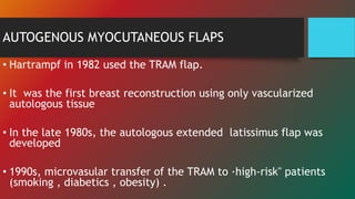 AUTOGENOUS MYOCUTANEOUS FLAPS
• Hartrampf in 1982 used the TRAM flap.
• It was the first breast reconstruction using only vascularized
autologous tissue
• In the late 1980s, the autologous extended latissimus flap was
developed
• 1990s, microvasular transfer of the TRAM to ·high-risk" patients
(smoking , diabetics , obesity) .
 