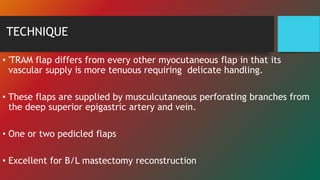 TECHNIQUE
• 'TRAM flap differs from every other myocutaneous flap in that its
vascular supply is more tenuous requiring delicate handling.
• These flaps are supplied by musculcutaneous perforating branches from
the deep superior epigastric artery and vein.
• One or two pedicled flaps
• Excellent for B/L mastectomy reconstruction
 