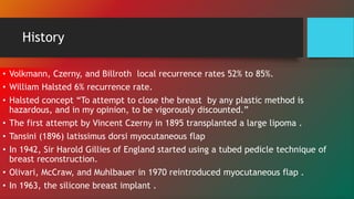 History
• Volkmann, Czerny, and Billroth local recurrence rates 52% to 85%.
• William Halsted 6% recurrence rate.
• Halsted concept “To attempt to close the breast by any plastic method is
hazardous, and in my opinion, to be vigorously discounted.”
• The first attempt by Vincent Czerny in 1895 transplanted a large lipoma .
• Tansini (1896) latissimus dorsi myocutaneous flap
• In 1942, Sir Harold Gillies of England started using a tubed pedicle technique of
breast reconstruction.
• Olivari, McCraw, and Muhlbauer in 1970 reintroduced myocutaneous flap .
• In 1963, the silicone breast implant .
 