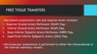 FREE TISSUE TRANSFERS
• Decreased complication rate and requires fewer revisions
1. Superior Gluteal Artery Perforator (SGAP) flap.
2. Inferior Gluteal Artery Perforator (IGAP) flap.
3. Deep Inferior Epipstric Artery Perforator (DIRP) flap.
4. Superficial Inferior Epigastric Artery (SIEA) flap.
• Microvascular anastomosis is performed to either the thoracodorsal or
the internal mammary vessels .
 