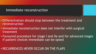 Immediate reconstruction
• Differentiation should stop between the treatment and
reconstruction
• Immediate reconstruction does not interfer with surgical
treatment
• Favoured procedure for stage I and IIa and for advanced stages
if patient choices immediate can be opted
• RECURRENCES NEVER OCCUR ON THE FLAPS
 