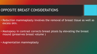 OPPOSITE BREAST CONSIDERATIONS
• Reduction mammaplasty involves the removal of breast tissue as well as
excess skin.
• Mastopexy in contrast corrects breast ptosis by elevating the breast
mound (preserves breast volume )
• Augmentation mammoplasty
 