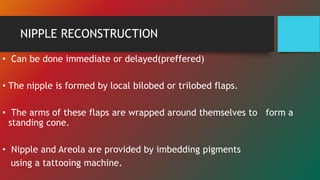 NIPPLE RECONSTRUCTION
• Can be done immediate or delayed(preffered)
• The nipple is formed by local bilobed or trilobed flaps.
• The arms of these flaps are wrapped around themselves to form a
standing cone.
• Nipple and Areola are provided by imbedding pigments
using a tattooing machine.
 