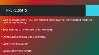 PREREQISITS
• Type of mastectomy (ie.. skin-sparing technique vs. the standard modified
radical mastectomy)
• Body habitus (thin women or fat women).
• Contralateral breast size and shape.
• Donor site evaluation
• Course of overall health
 