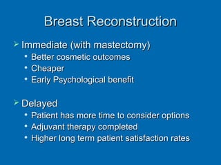 Breast ReconstructionBreast Reconstruction
 Immediate (with mastectomy)Immediate (with mastectomy)

Better cosmetic outcomesBetter cosmetic outcomes

CheaperCheaper

Early Psychological benefitEarly Psychological benefit
 DelayedDelayed

Patient has more time to consider optionsPatient has more time to consider options

Adjuvant therapy completedAdjuvant therapy completed

Higher long term patient satisfaction ratesHigher long term patient satisfaction rates
 