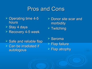 Pros and ConsPros and Cons
 Operating time 4-5Operating time 4-5
hourshours
 Stay 4 daysStay 4 days
 Recovery 4-5 weekRecovery 4-5 week
 Safe and reliable flapSafe and reliable flap
 Can be irradiated ifCan be irradiated if
autologousautologous
 Donor site scar andDonor site scar and
morbiditymorbidity
 TwitchingTwitching
 SeromaSeroma
 Flap failureFlap failure
 Flap atrophyFlap atrophy
 