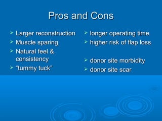 Pros and ConsPros and Cons
 Larger reconstructionLarger reconstruction
 Muscle sparingMuscle sparing
 Natural feel &Natural feel &
consistencyconsistency
 ““tummy tuck”tummy tuck”
 longer operating timelonger operating time
 higher risk of flap losshigher risk of flap loss
 donor site morbiditydonor site morbidity
 donor site scardonor site scar
 