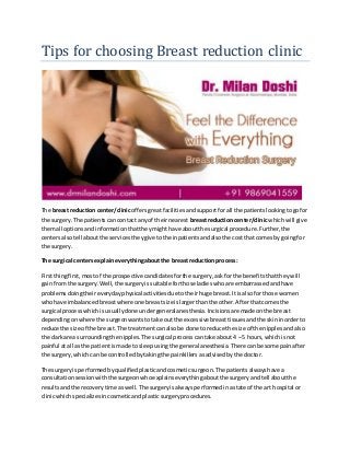 Tips for choosing Breast reduction clinic
The breast reduction center/clinicoffersgreatfacilitiesandsupportforall the patientslookingtogofor
the surgery.The patientscan contact anyof theirnearest breastreductioncenter/clinicwhichwill give
themall optionsandinformationthattheymighthave aboutthe surgical procedure.Further,the
centersalsotell aboutthe servicestheygive tothe inpatientsandalsothe costthat comesby goingfor
the surgery.
The surgical centersexplaineverythingaboutthe breast reductionprocess:
Firstthingfirst,mostof the prospective candidatesforthe surgery,ask forthe benefitsthattheywill
gainfrom the surgery.Well,the surgeryissuitable forthose ladieswhoare embarrassedandhave
problems doingtheireverydayphysical activitiesdue totheirhuge breast.Itisalsofor those women
whohave imbalancedbreastwhere one breastsize islargerthanthe other.Afterthatcomesthe
surgical processwhichisusuallydone undergeneralanesthesia. Incisionsare made onthe breast
dependingonwhere the surgeonwantstotake out the excessive breasttissuesandthe skininorderto
reduce the size of the breast.The treatmentcanalsobe done toreduce the size of the nipplesandalso
the dark area surroundingthe nipples.The surgical processcantake about4 – 5 hours,which isnot
painful atall as the patientismade to sleepusingthe general anesthesia.There canbe some painafter
the surgery,which can be controlledbytakingthe painkillersasadvisedbythe doctor.
The surgeryis performedbyqualifiedplasticandcosmeticsurgeon.The patientsalwayshave a
consultationsessionwiththe surgeonwhoexplainseverythingaboutthe surgeryandtell aboutthe
resultsandthe recoverytime aswell.The surgeryisalwaysperformedinastate of the art hospital or
clinicwhichspecializesincosmeticandplasticsurgeryprocedures.
 