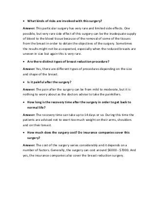  What kinds of risks are involved with this surgery?
Answer: This particular surgery has very rare and limited side effects. One
possible, but very rare side effect of this surgery can be the inadequate supply
of blood to the blood tissue because of the removal of some of the tissues
from the breast in order to obtain the objectives of the surgery. Sometimes
the results might not be as expected, especially when the reduced breasts are
uneven in size but again this is very rare.
 Are there distinct types of breast reduction procedure?
Answer: Yes, there are different types of procedures depending on the size
and shape of the breast.
 Is it painful after the surgery?
Answer: The pain after the surgery can be from mild to moderate, but it is
nothing to worry about as the doctors advise to take the painkillers.
 How long is the recovery time after the surgery in order to get back to
normal life?
Answer: The recovery time can take up to 14 days or so. During this time the
patients are advised not to exert too much weight on their arms, shoulders
and on their breast.
 How much does the surgery cost? Do insurance companies cover this
surgery?
Answer: The cost of the surgery varies considerably and it depends on a
number of factors. Generally, the surgery can cost around $6000 - $7000. And
yes, the insurance companies also cover the breast reduction surgery.
 
