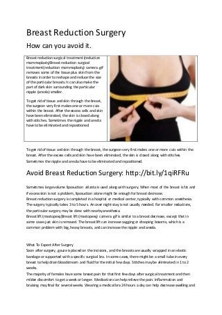 Breast Reduction Surgery 
How can you avoid it. 
Breast reduction surgical treatment (reduction 
mammoplasty)Breast reduction surgical 
treatment (reduction mammoplasty) camera. gif 
removes some of the tissue plus skin from the 
breasts in order to reshape and reduce the size 
of the particular breasts. It can also make the 
part of dark skin surrounding the particular 
nipple (areola) smaller. 
To get rid of tissue and skin through the breast, 
the surgeon very first makes one or more cuts 
within the breast. After the excess cells and skin 
have been eliminated, the skin is closed along 
with stitches. Sometimes the nipple and areola 
have to be eliminated and repositioned. 
To get rid of tissue and skin through the breast, the surgeon very first makes one or more cuts within the 
breast. After the excess cells and skin have been eliminated, the skin is closed along with stitches. 
Sometimes the nipple and areola have to be eliminated and repositioned. 
Avoid Breast Reduction Surgery: http://bit.ly/1qiRFRu 
Sometimes large volume liposuction atlanta is used along with surgery. When most of the breast is fat and 
if excess skin is not a problem, liposuction alone might be enough for breast decrease. 
Breast reduction surgery is completed in a hospital or medical center, typically with common anesthesia. 
The surgery typically takes 3 to 5 hours. An over night stay is not usually needed. For smaller reductions, 
the particular surgery may be done with nearby anesthesia. 
Breast lift (mastopexy)Breast lift (mastopexy) camera. gif is similar to a breast decrease, except that in 
some cases just skin is removed. The breast lift can increase sagging or drooping bosoms, which is a 
common problem with big, heavy breasts, and can increase the nipple and areola. 
What To Expect After Surgery 
Soon after surgery, gauze is placed on the incisions, and the breasts are usually wrapped in an elastic 
bandage or supported with a specific surgical bra. In some cases, there might be a small tube in every 
breast to help drain bloodstream and fluid for the initial few days. Stitches may be eliminated in 1 to 2 
weeks. 
The majority of females have some breast pain for that first few days after surgical treatment and then 
milder discomfort to get a week or longer. Medication can help relieve the pain. Inflammation and 
bruising may final for several weeks. Wearing a medical bra 24 hours a day can help decrease swelling and 
 