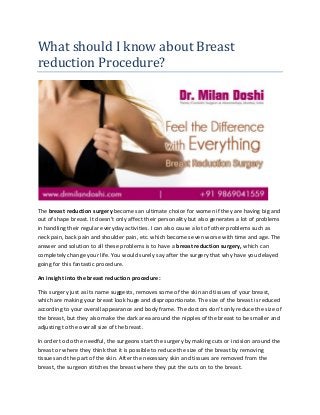 What should I know about Breast
reduction Procedure?
The breast reduction surgery becomes an ultimate choice for women if they are having big and
out of shape breast. It doesn’t only affect their personality but also generates a lot of problems
in handling their regular everyday activities. I can also cause a lot of other problems such as
neck pain, back pain and shoulder pain, etc. which becomes even worse with time and age. The
answer and solution to all these problems is to have a breast reduction surgery, which can
completely change your life. You would surely say after the surgery that why have you delayed
going for this fantastic procedure.
An insight into the breast reduction procedure:
This surgery just as its name suggests, removes some of the skin and tissues of your breast,
which are making your breast look huge and disproportionate. The size of the breast is reduced
according to your overall appearance and body frame. The doctors don’t only reduce the size of
the breast, but they also make the dark area around the nipples of the breast to be smaller and
adjusting to the overall size of the breast.
In order to do the needful, the surgeons start the surgery by making cuts or incision around the
breast or where they think that it is possible to reduce the size of the breast by removing
tissues and the part of the skin. After the necessary skin and tissues are removed from the
breast, the surgeon stitches the breast where they put the cuts on to the breast.
 