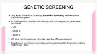 GENETIC SCREENING
• Only 5% to 10% cancer caused by autosomal dominantly inherited cancer
predisposition genes
• In 1990s germline mutations in three important tumor suppressor genes were
discovered
• p53
• BRCA 1
• BRCA 2
• p53 gene :tumor suppressor gene aka “guardian of human genome”
• Breast cancer is most common malignancy in patients with Li -Fraumeni syndrome
(lifetime risk - 90%)
 
