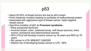 • About 20-35% of breast tumors are due to p53 mutant
• Point missense mutation leading to synthesis of malfunctioned protein
• Associated with aggressive type of breast cancer- triple negative
breast cancer
• Germline mutation of p53 -Li Fraumani syndrome :
• Rare autosomal dominant
• Involves breast ,colon ,osteosarcomas, soft tissue sarcoma, brain
tumors ,leukaemia and adrenocortical cancers
• 50% LFS pt will develop invasive cancer by 30 years and 90% by 70
years
• Mc cancer in LFS- BREAST CANCER
• lifetime risk of developing breast cancer in LFS - 90%
p53
 