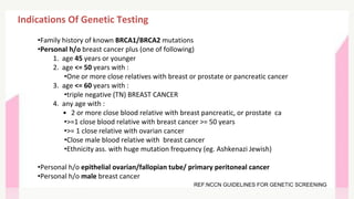 Indications Of Genetic Testing
•Family history of known BRCA1/BRCA2 mutations
•Personal h/o breast cancer plus (one of following)
1. age 45 years or younger
2. age <= 50 years with :
•One or more close relatives with breast or prostate or pancreatic cancer
3. age <= 60 years with :
•triple negative (TN) BREAST CANCER
4. any age with :
• 2 or more close blood relative with breast pancreatic, or prostate ca
•>=1 close blood relative with breast cancer >= 50 years
•>= 1 close relative with ovarian cancer
•Close male blood relative with breast cancer
•Ethnicity ass. with huge mutation frequency (eg. Ashkenazi Jewish)
•Personal h/o epithelial ovarian/fallopian tube/ primary peritoneal cancer
•Personal h/o male breast cancer
REF:NCCN GUIDELINES FOR GENETIC SCREENING
 