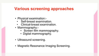 Various screening approaches
• Physical examination:-
• Self-breast examination.
• Clinical-breast examination.
• Mammography:-
• Screen film mammography.
• Digital mammography.
• Ultrasound screening.
• Magnetic Resonance Imaging Screening.
 