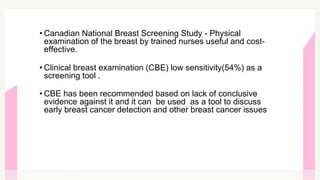 • Canadian National Breast Screening Study - Physical
examination of the breast by trained nurses useful and cost-
effective.
• Clinical breast examination (CBE) low sensitivity(54%) as a
screening tool .
• CBE has been recommended based on lack of conclusive
evidence against it and it can be used as a tool to discuss
early breast cancer detection and other breast cancer issues
 