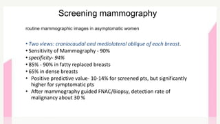 routine mammographic images in asymptomatic women
• Two views: craniocaudal and mediolateral oblique of each breast.
• Sensitivity of Mammography - 90%
• specificity- 94%
• 85% - 90% in fatty replaced breasts
• 65% in dense breasts
• Positive predictive value- 10-14% for screened pts, but significantly
higher for symptomatic pts
• After mammography guided FNAC/Biopsy, detection rate of
malignancy about 30 %
Screening mammography
 