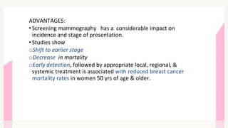 ADVANTAGES:
• Screening mammography has a considerable impact on
incidence and stage of presentation.
• Studies show
oShift to earlier stage
oDecrease in mortality
oEarly detection, followed by appropriate local, regional, &
systemic treatment is associated with reduced breast cancer
mortality rates in women 50 yrs of age & older.
 
