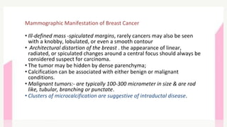 Mammographic Manifestation of Breast Cancer
• Ill-defined mass -spiculated margins, rarely cancers may also be seen
with a knobby, lobulated, or even a smooth contour
• Architectural distortion of the breast . the appearance of linear,
radiated, or spiculated changes around a central focus should always be
considered suspect for carcinoma.
• The tumor may be hidden by dense parenchyma;
• Calcification can be associated with either benign or malignant
conditions.
• Malignant tumors:- are typically 100-300 micrometer in size & are rod
like, tubular, branching or punctate.
• Clusters of microcalcification are suggestive of intraductal disease.
 