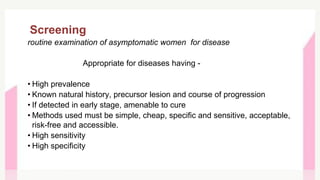 Screening
routine examination of asymptomatic women for disease
Appropriate for diseases having -
• High prevalence
• Known natural history, precursor lesion and course of progression
• If detected in early stage, amenable to cure
• Methods used must be simple, cheap, specific and sensitive, acceptable,
risk-free and accessible.
• High sensitivity
• High specificity
 