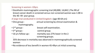 Screening in women <50yrs
• Stockholm mammographic screening trial (40,000, 14,842 ).The RR of
breast cancer death in screened versus non screened women was 1.08 in
the 40- 49 year group.
A large trial conducted in United kingdom:-(age 40-64 yrs)
• One group:- annual screening by clinical examination &
mammography.
• 2nd group:- breast self-examination.
• 3rd group:- control group.
• 16 yrs follow-up:- mortality was 27% lower in the 2
. screening groups.
35% decrease in mortality was observed in mammographically screened
women
• No evidence of less benefit in women 45-49yrs at initial screening.
 