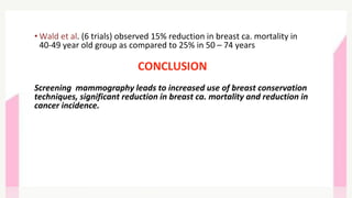 • Wald et al. (6 trials) observed 15% reduction in breast ca. mortality in
40-49 year old group as compared to 25% in 50 – 74 years
CONCLUSION
Screening mammography leads to increased use of breast conservation
techniques, significant reduction in breast ca. mortality and reduction in
cancer incidence.
 