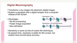 Digital Mammography
• Transforms x-ray images into electronic digital images.
• System is equipped with a digital receptor and a computer
instead of film screen
• Advantage:-
• No film processing
• Faster image acquisition
• less call-backs
• Sensitivity is same as that of screen film techniques.
• At present time, resolution is better for film screen, but
studies have proved equal accuracy
 