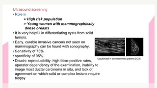Ultrasound screening
• Role in
➢High risk population
➢Young women with mammographically
dense breasts
• It is very helpful in differentiating cysts from solid
tumors.
• Early, curable invasive cancers not seen on
mammography can be found with sonography.
• Sensitivity of 73%
• specificity of 95%.
• Disadv: reproducibility, high false-positive rates,
operator dependency of the examination, inability to
image most ductal carcinoma in situ, and lack of
agreement on which solid or complex lesions require
biopsy
Usg breast in asymptomatic patient:DCIS
 