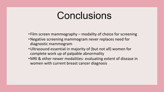 Conclusions
•Film screen mammography – modality of choice for screening
•Negative screening mammogram never replaces need for
diagnostic mammogram
•Ultrasound essential in majority of (but not all) women for
complete work up of palpable abnormality
•MRI & other newer modalities- evaluating extent of disease in
women with current breast cancer diagnosis
 