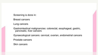 Screening is done in:
Breast cancers
Lung cancers
Gastrointestinal malignancies: colorectal, esophageal, gastric,
pancreatic, liver cancers
Gynaecological cancers: cervical, ovarian, endometrial cancers
Prostate cancers
Skin cancers
 
