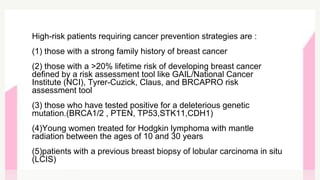 High-risk patients requiring cancer prevention strategies are :
(1) those with a strong family history of breast cancer
(2) those with a >20% lifetime risk of developing breast cancer
defined by a risk assessment tool like GAIL/National Cancer
Institute (NCI), Tyrer-Cuzick, Claus, and BRCAPRO risk
assessment tool
(3) those who have tested positive for a deleterious genetic
mutation.(BRCA1/2 , PTEN, TP53,STK11,CDH1)
(4)Young women treated for Hodgkin lymphoma with mantle
radiation between the ages of 10 and 30 years
(5)patients with a previous breast biopsy of lobular carcinoma in situ
(LCIS)
 
