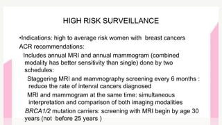 •Indications: high to average risk women with breast cancers
ACR recommendations:
Includes annual MRI and annual mammogram (combined
modality has better sensitivity than single) done by two
schedules:
Staggering MRI and mammography screening every 6 months :
reduce the rate of interval cancers diagnosed
MRI and mammogram at the same time: simultaneous
interpretation and comparison of both imaging modalities
BRCA1/2 mutation carriers: screening with MRI begin by age 30
years (not before 25 years )
HIGH RISK SURVEILLANCE
 