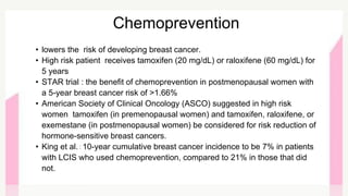 • lowers the risk of developing breast cancer.
• High risk patient receives tamoxifen (20 mg/dL) or raloxifene (60 mg/dL) for
5 years
• STAR trial : the benefit of chemoprevention in postmenopausal women with
a 5-year breast cancer risk of >1.66%
• American Society of Clinical Oncology (ASCO) suggested in high risk
women tamoxifen (in premenopausal women) and tamoxifen, raloxifene, or
exemestane (in postmenopausal women) be considered for risk reduction of
hormone-sensitive breast cancers.
• King et al. : 10-year cumulative breast cancer incidence to be 7% in patients
with LCIS who used chemoprevention, compared to 21% in those that did
not.
Chemoprevention
 