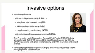 Invasive options
• Invasive options are :
• risk-reducing mastectomy (RRM) :-
• simple or total mastectomy (TM)
• skin-sparing mastectomy (SSM)
• nipple-sparing mastectomy (NSM).
• risk-reducing salpingo-oophorectomy (RRSO),
• The Prevention and Observation Surgical End Points (PROSE) study
group showed that RRM reduced the risk of breast cancer by 99% in
BRCA1/2 patients with prior oophorectomy and 90% in women with intact
ovaries.
• Timing of prophylactic surgeries is highly individualized ;studies shown
younger people benefits more.
 