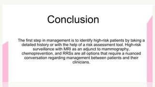 The first step in management is to identify high-risk patients by taking a
detailed history or with the help of a risk assessment tool. High-risk
surveillance with MRI as an adjunct to mammography,
chemoprevention, and RRSs are all options that require a nuanced
conversation regarding management between patients and their
clinicians.
Conclusion
 