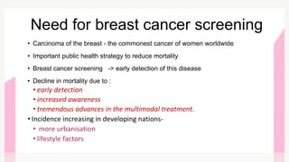• Carcinoma of the breast - the commonest cancer of women worldwide
• Important public health strategy to reduce mortality
• Breast cancer screening -> early detection of this disease
• Decline in mortality due to :
• early detection
• increased awareness
• tremendous advances in the multimodal treatment.
• Incidence increasing in developing nations-
• more urbanisation
• lifestyle factors
Need for breast cancer screening
 