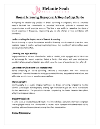 Breast Screening Singapore: A Step-By-Step Guide
Navigating the step-by-step process of breast screening in Singapore, with its advanced
medical facilities and commitment to proactive healthcare, provides a seamless and
comprehensive breast screening process. This blog is your guide to navigating the steps of
breast screening in Singapore, empowering you to take charge of your well-being with
confidence.
Understanding the Importance of Breast Screening:
Breast screening is a proactive measure aimed at detecting breast cancer at its earliest, most
treatable stages. It involves various imaging techniques that can identify abnormalities, even
before symptoms manifest.
Choosing the Right Facility:
Singapore boasts a network of world-class medical facilities, each equipped with state-of-the-
art technology for breast screening. Select a facility that aligns with your preferences,
considering factors such as location, accessibility, and the range of screening services offered.
Consultation with Healthcare Professional:
Before embarking on breast screening, schedule a consultation with your healthcare
professional. This step involves discussing your medical history, any potential risk factors, and
addressing any concerns or questions you may have.
Mammography:
Mammography is a pivotal imaging technique for breast screening. Singapore's medical
facilities utilize digital mammography, offering high-resolution images for a more accurate and
detailed examination. The procedure involves compressing the breast between two plates
while X-ray images are taken.
Breast Ultrasound:
In some cases, a breast ultrasound may be recommended as a complementary screening tool.
This imaging technique uses sound waves to create a visual representation of the breast tissue,
providing additional information about any identified abnormalities.
Biopsy if Necessary:
 